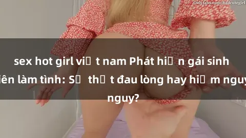 sex hot girl việt nam Phát hiện gái sinh viên làm tình: Sự thật đau lòng hay hiểm nguy?