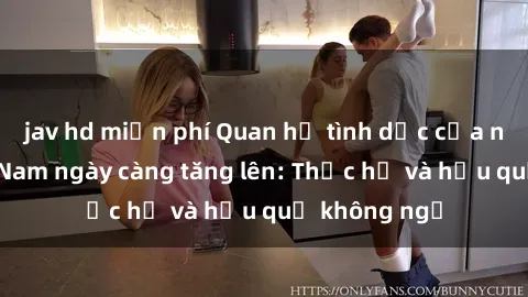 jav hd miễn phí Quan hệ tình dục của nữ sinh Việt Nam ngày càng tăng lên: Thực hư và hậu quả không ngờ