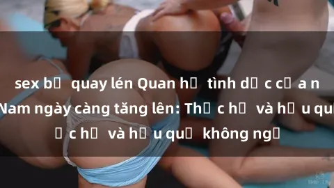sex bị quay lén Quan hệ tình dục của nữ sinh Việt Nam ngày càng tăng lên: Thực hư và hậu quả không ngờ