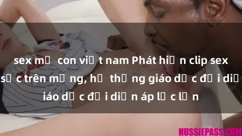 sex mẹ con việt nam Phát hiện clip sex nữ sinh gây sốc trên mạng, hệ thống giáo dục đối diện áp lực lớn