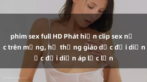 phim sex full HD Phát hiện clip sex nữ sinh gây sốc trên mạng, hệ thống giáo dục đối diện áp lực lớn