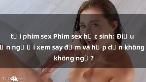 tải phim sex Phim sex học sinh: Điều gì khiến người xem say đắm và hấp dẫn không ngờ?