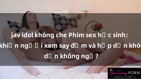 jav idol không che Phim sex học sinh: Điều gì khiến người xem say đắm và hấp dẫn không ngờ?