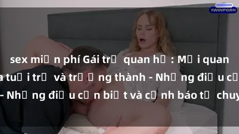 sex miễn phí Gái trẻ quan hệ: Mối quan hệ khác biệt giữa tuổi trẻ và trưởng thành - Những điều cần biết và cảnh báo từ chuyên gia