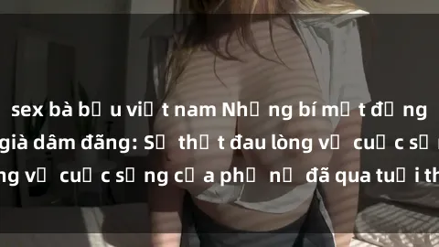 sex bà bầu việt nam Những bí mật đằng sau vẻ ngoài gái già dâm đãng: Sự thật đau lòng về cuộc sống của phụ nữ đã qua tuổi thanh xuân