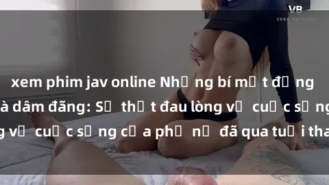xem phim jav online Những bí mật đằng sau vẻ ngoài gái già dâm đãng: Sự thật đau lòng về cuộc sống của phụ nữ đã qua tuổi thanh xuân