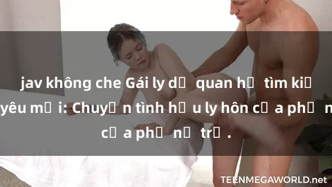 jav không che Gái ly dị quan hệ tìm kiếm tình yêu mới: Chuyện tình hậu ly hôn của phụ nữ trẻ.