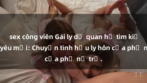 sex công viên Gái ly dị quan hệ tìm kiếm tình yêu mới: Chuyện tình hậu ly hôn của phụ nữ trẻ.