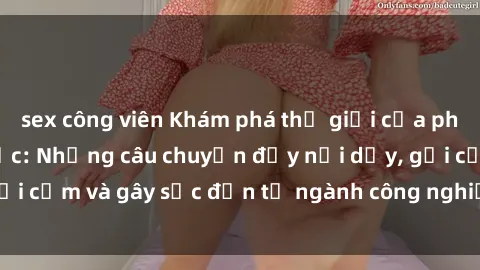 sex công viên Khám phá thế giới của phim sex nô lệ tình dục: Những câu chuyện đầy nổi dậy, gợi cảm và gây sốc đến từ ngành công nghiệp giải trí đen tối