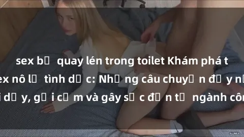 sex bị quay lén trong toilet Khám phá thế giới của phim sex nô lệ tình dục: Những câu chuyện đầy nổi dậy, gợi cảm và gây sốc đến từ ngành công nghiệp giải trí đen tối