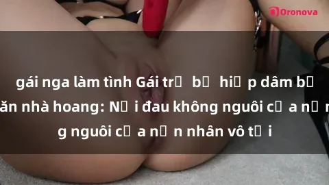 gái nga làm tình Gái trẻ bị hiếp dâm bạo lực trong căn nhà hoang: Nỗi đau không nguôi của nạn nhân vô tội