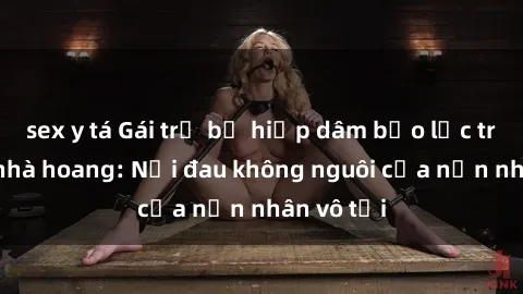 sex y tá Gái trẻ bị hiếp dâm bạo lực trong căn nhà hoang: Nỗi đau không nguôi của nạn nhân vô tội