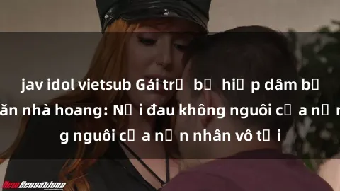 jav idol vietsub Gái trẻ bị hiếp dâm bạo lực trong căn nhà hoang: Nỗi đau không nguôi của nạn nhân vô tội