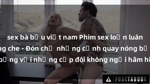 sex bà bầu việt nam Phim sex loạn luân đầy kích thích không che - Đón chờ những cảnh quay nóng bỏng với những cặp đôi không ngại hãm hiếp gia đình trong lòng