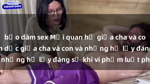 bạo dâm sex Mối quan hệ giữa cha và con: Sự thật về tình dục giữa cha và con và những hệ lụy đáng sợ khi vi phạm luật pháp.