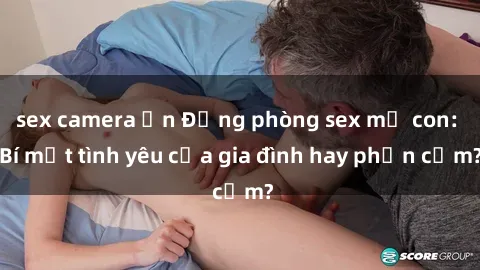 sex camera ẩn Động phòng sex mẹ con: Bí mật tình yêu của gia đình hay phản cảm?