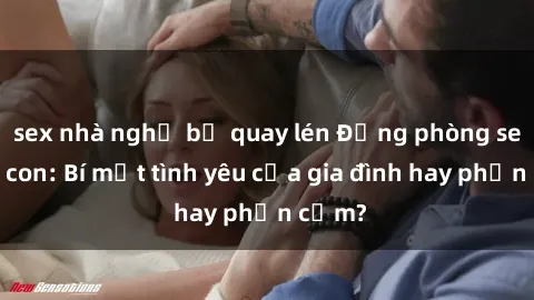 sex nhà nghỉ bị quay lén Động phòng sex mẹ con: Bí mật tình yêu của gia đình hay phản cảm?
