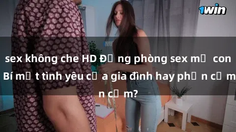 sex không che HD Động phòng sex mẹ con: Bí mật tình yêu của gia đình hay phản cảm?