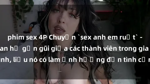 phim sex 4P Chuyện `sex anh em ruột` - Đề cập đến quan hệ gần gũi giữa các thành viên trong gia đình, liệu nó có làm ảnh hưởng đến tình cảm gia đình hay không?
