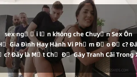 sex người lớn không che Chuyện Sex Ông Cháu: Mối Quan Hệ Gia Đình Hay Hành Vi Phạm Đạo Đức? Đây là Một Chủ Đề Gây Tranh Cãi Trong Xã Hội Hiện Nay.