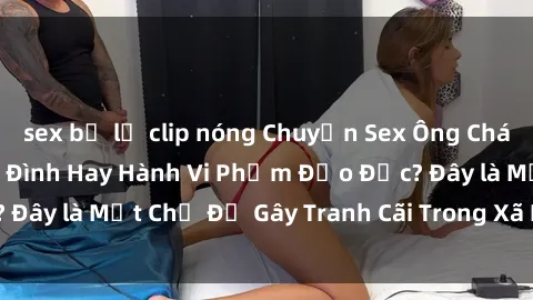 sex bị lộ clip nóng Chuyện Sex Ông Cháu: Mối Quan Hệ Gia Đình Hay Hành Vi Phạm Đạo Đức? Đây là Một Chủ Đề Gây Tranh Cãi Trong Xã Hội Hiện Nay.
