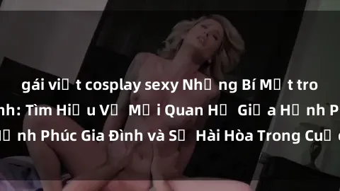 gái việt cosplay sexy Những Bí Mật trong Tình Dục Gia Đình: Tìm Hiểu Về Mối Quan Hệ Giữa Hạnh Phúc Gia Đình và Sự Hài Hòa Trong Cuộc Sống Tình Dục