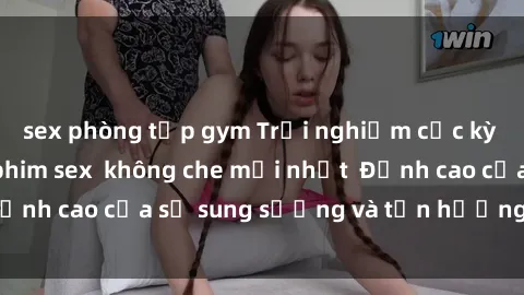 sex phòng tập gym Trải nghiệm cực kỳ nóng bỏng trong phim sex  không che mới nhất  Đỉnh cao của sự sung sướng và tận hưởng chân thật