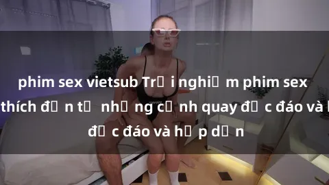 phim sex vietsub Trải nghiệm phim sex : Sự kích thích đến từ những cảnh quay độc đáo và hấp dẫn