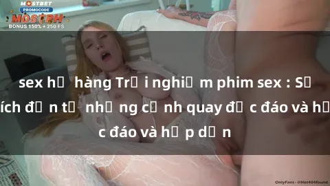 sex họ hàng Trải nghiệm phim sex : Sự kích thích đến từ những cảnh quay độc đáo và hấp dẫn