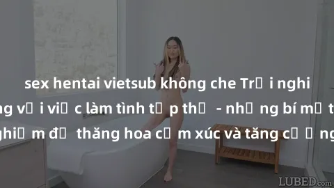 sex hentai vietsub không che Trải nghiệm hứng khởi cùng với việc làm tình tập thể - những bí mật và kinh nghiệm để thăng hoa cảm xúc và tăng cường sự gắn kết trong mối quan hệ