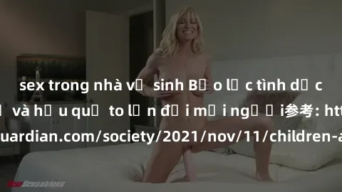 sex trong nhà vệ sinh Bạo lực tình dục trong nhóm: nguy cơ và hậu quả to lớn đối mọi người参考: https://www.theguardian.com/society/2021/nov/11/children-as-young-as-four-are-being-sexually-abused-by-gro