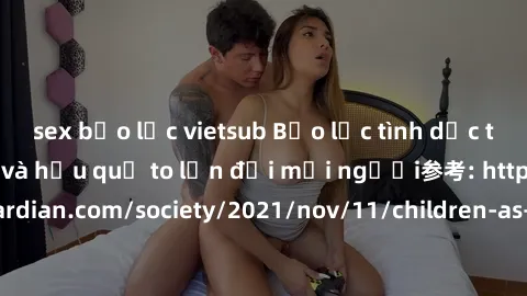 sex bạo lực vietsub Bạo lực tình dục trong nhóm: nguy cơ và hậu quả to lớn đối mọi người参考: https://www.theguardian.com/society/2021/nov/11/children-as-young-as-four-are-being-sexually-abused-by-group