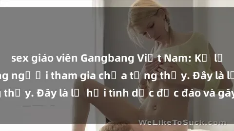 sex giáo viên Gangbang Việt Nam: Kỷ lục mới với số lượng người tham gia chưa từng thấy. Đây là lễ hội tình dục độc đáo và gây sốc.