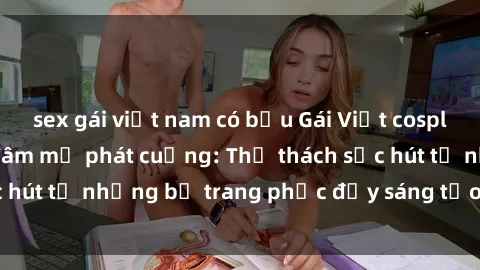 sex gái việt nam có bầu Gái Việt cosplay sexy khiến fan hâm mộ phát cuồng: Thử thách sức hút từ những bộ trang phục đầy sáng tạo và quyến rũ!