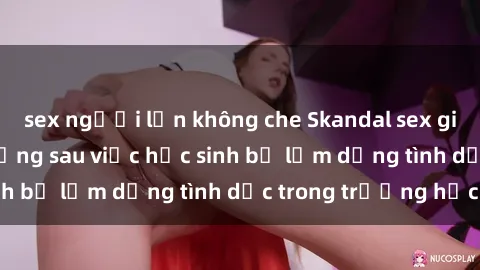 sex người lớn không che Skandal sex giáo viên: Sự thật đằng sau việc học sinh bị lạm dụng tình dục trong trường học