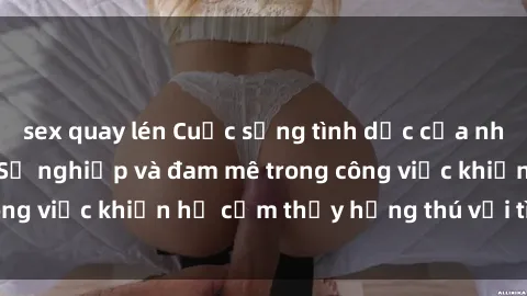 sex quay lén Cuộc sống tình dục của nhân viên văn phòng: Sự nghiệp và đam mê trong công việc khiến họ cảm thấy hứng thú với tình dục?