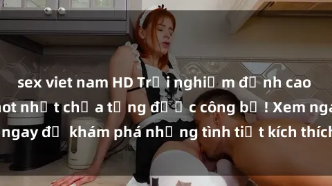 sex viet nam HD Trải nghiệm đỉnh cao cùng phim sex Mỹ hot nhất chưa từng được công bố! Xem ngay để khám phá những tình tiết kích thích, cảnh nóng bỏng!