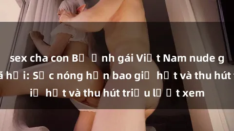 sex cha con Bộ ảnh gái Việt Nam nude gây sốt mạng xã hội: Sắc nóng hơn bao giờ hết và thu hút triệu lượt xem