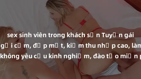 sex sinh viên trong khách sạn Tuyển gái call girl Việt Nam gợi cảm, đẹp mắt, kiếm thu nhập cao, làm việc linh hoạt, không yêu cầu kinh nghiệm, đào tạo miễn phí. Liên hệ ngay để biết thêm chi tiết!