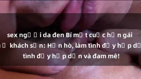 sex người da đen Bí mật cuộc hẹn gái Việt lần đầu ở khách sạn: Hẹn hò, làm tình đầy hấp dẫn và đam mê!