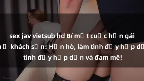sex jav vietsub hd Bí mật cuộc hẹn gái Việt lần đầu ở khách sạn: Hẹn hò, làm tình đầy hấp dẫn và đam mê!