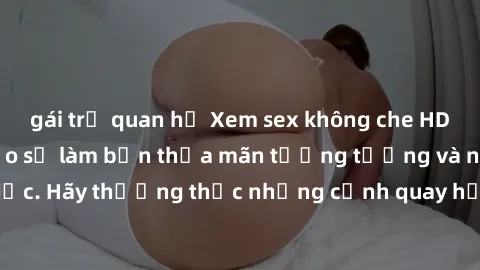 gái trẻ quan hệ Xem sex không che HD miễn phí đảm bảo sẽ làm bạn thỏa mãn tưởng tượng và nhu cầu tình dục. Hãy thưởng thức những cảnh quay hấp dẫn và mãnh liệt ngay bây giờ!