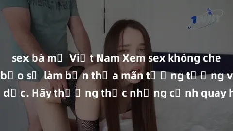 sex bà mẹ Việt Nam Xem sex không che HD miễn phí đảm bảo sẽ làm bạn thỏa mãn tưởng tượng và nhu cầu tình dục. Hãy thưởng thức những cảnh quay hấp dẫn và mãnh liệt ngay bây giờ!