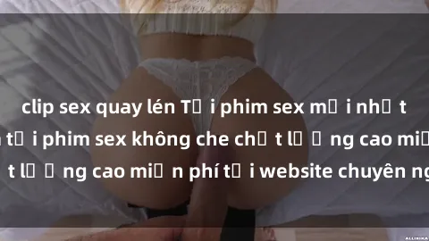 clip sex quay lén Tải phim sex mới nhất hot nhất - Xem và tải phim sex không che chất lượng cao miễn phí tại website chuyên nghiệp.