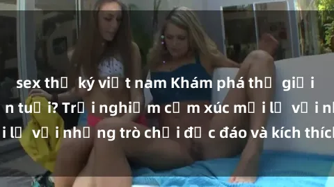 sex thư ký việt nam Khám phá thế giới sex trực tuyến: Hơn tuổi? Trải nghiệm cảm xúc mới lạ với những trò chơi độc đáo và kích thích người lớn