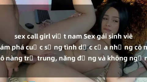 sex call girl việt nam Sex gái sinh viên hot nhất: Cùng khám phá cuộc sống tình dục của những cô nàng trẻ trung, năng động và không ngần ngại thử nghiệm!