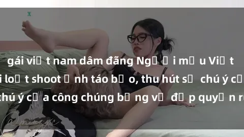 gái việt nam dâm đãng Người mẫu Việt Nam gây sốt với loạt shoot ảnh táo bạo, thu hút sự chú ý của công chúng bằng vẻ đẹp quyến rũ và gợi cảm.