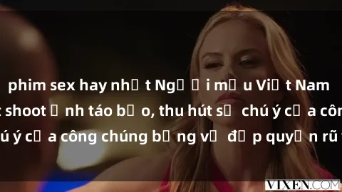 phim sex hay nhất Người mẫu Việt Nam gây sốt với loạt shoot ảnh táo bạo, thu hút sự chú ý của công chúng bằng vẻ đẹp quyến rũ và gợi cảm.