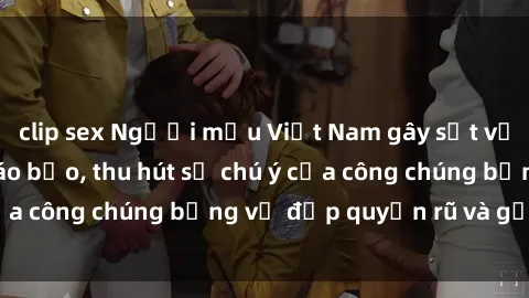 clip sex Người mẫu Việt Nam gây sốt với loạt shoot ảnh táo bạo, thu hút sự chú ý của công chúng bằng vẻ đẹp quyến rũ và gợi cảm.
