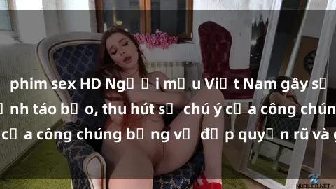 phim sex HD Người mẫu Việt Nam gây sốt với loạt shoot ảnh táo bạo, thu hút sự chú ý của công chúng bằng vẻ đẹp quyến rũ và gợi cảm.